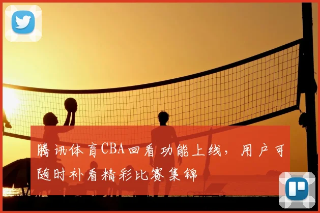 腾讯体育CBA回看功能上线，用户可随时补看精彩比赛集锦