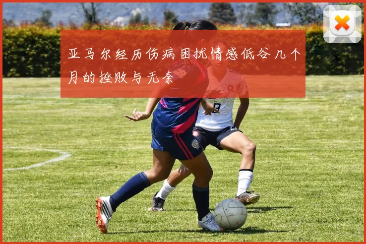 亚马尔经历伤病困扰情感低谷几个月的挫败与无奈