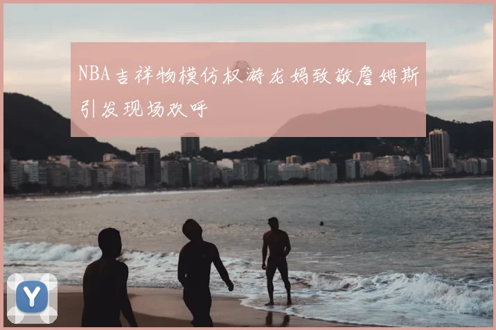 NBA吉祥物模仿权游龙妈致敬詹姆斯引发现场欢呼