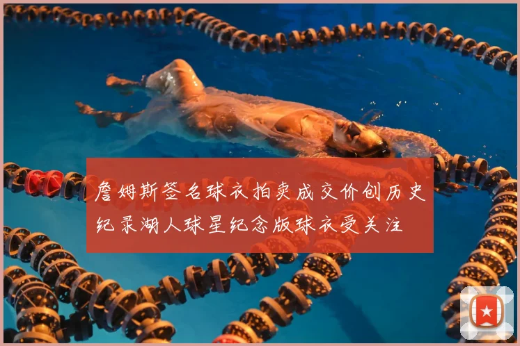 詹姆斯签名球衣拍卖成交价创历史纪录湖人球星纪念版球衣受关注