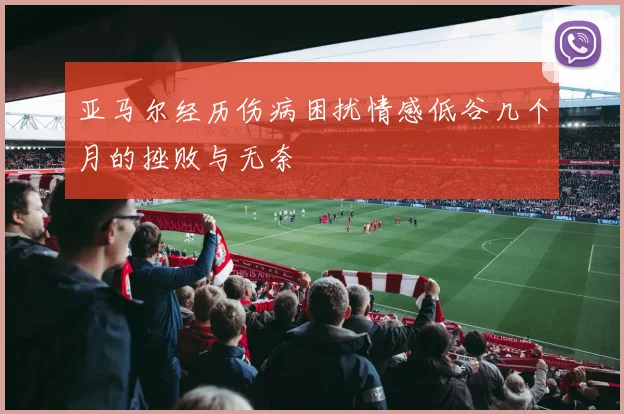 亚马尔经历伤病困扰情感低谷几个月的挫败与无奈