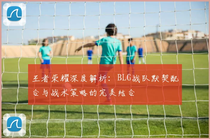 王者荣耀深度解析：BLG战队默契配合与战术策略的完美结合