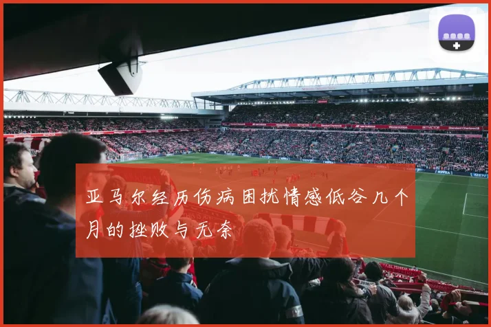 亚马尔经历伤病困扰情感低谷几个月的挫败与无奈