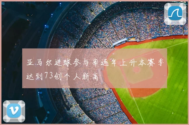 亚马尔进球参与率逐年上升本赛季达到73创个人新高