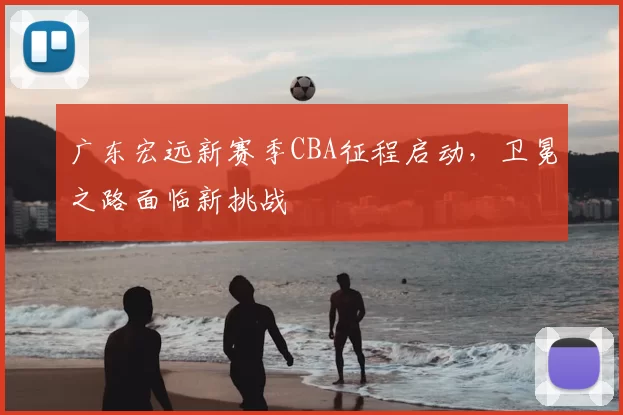 广东宏远新赛季CBA征程启动，卫冕之路面临新挑战