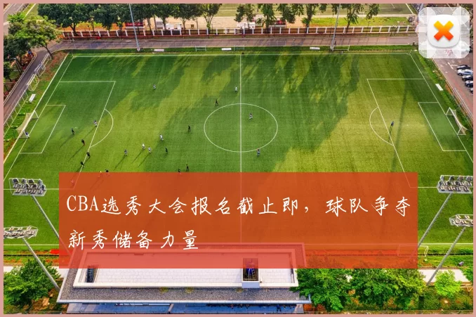 CBA选秀大会报名截止即，球队争夺新秀储备力量