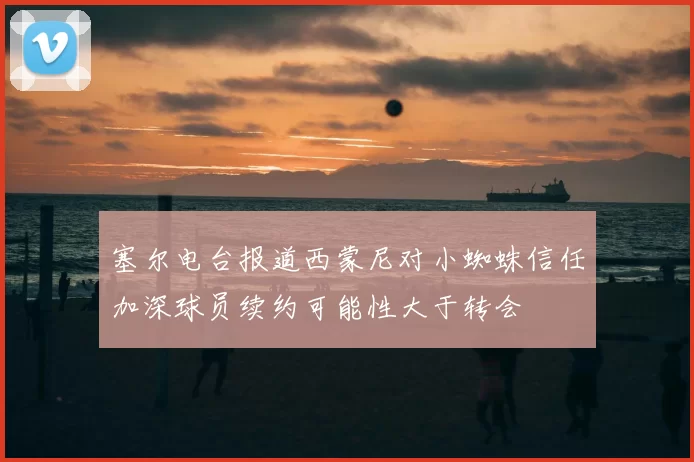 塞尔电台报道西蒙尼对小蜘蛛信任加深球员续约可能性大于转会