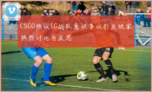 CSGO热议IG战队意识争议引发玩家热烈讨论与反思