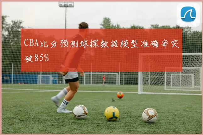 CBA比分预测球探数据模型准确率突破85%