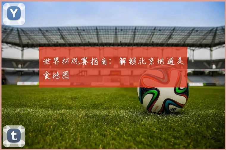 世界杯观赛指南:解锁北京地道美食地图
