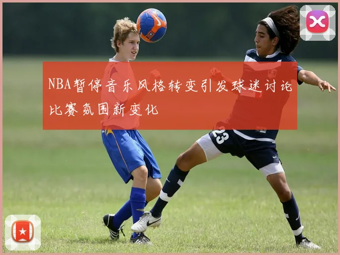 NBA暂停音乐风格转变引发球迷讨论比赛氛围新变化