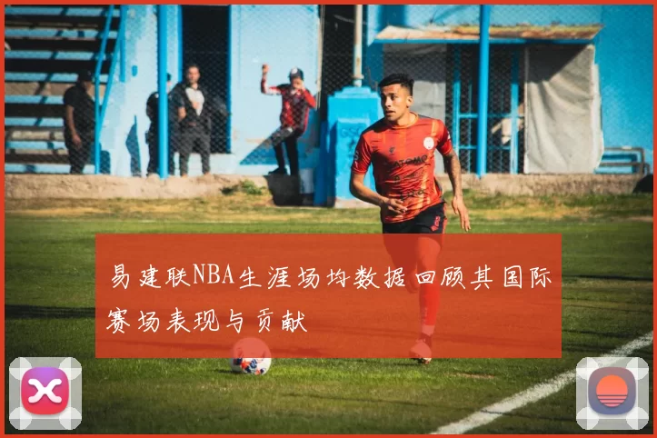 易建联NBA生涯场均数据回顾其国际赛场表现与贡献