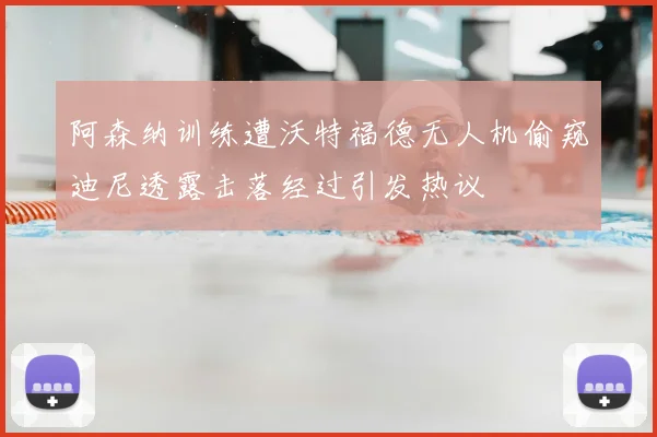 阿森纳训练遭沃特福德无人机偷窥迪尼透露击落经过引发热议