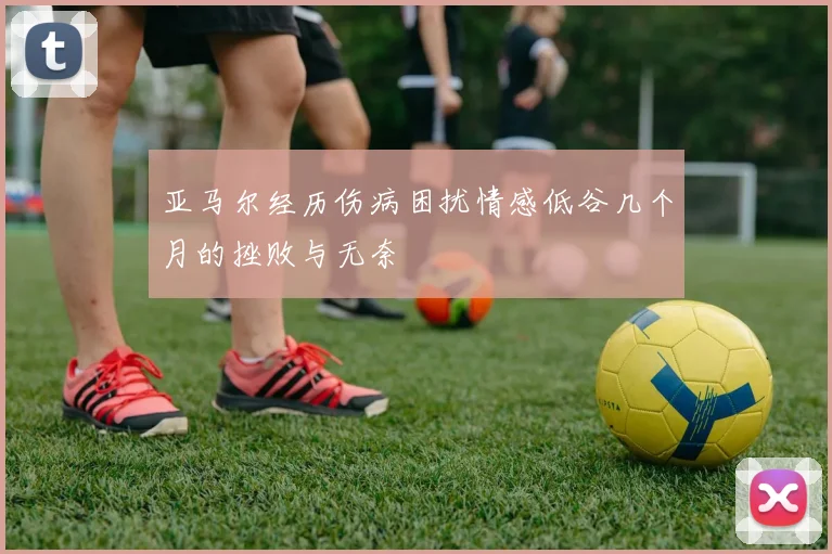 亚马尔经历伤病困扰情感低谷几个月的挫败与无奈