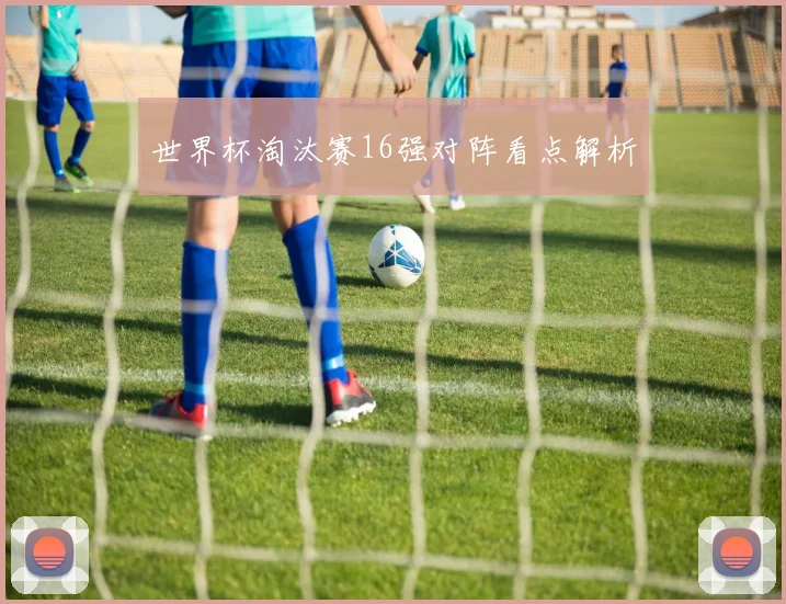 世界杯淘汰赛16强对阵看点解析