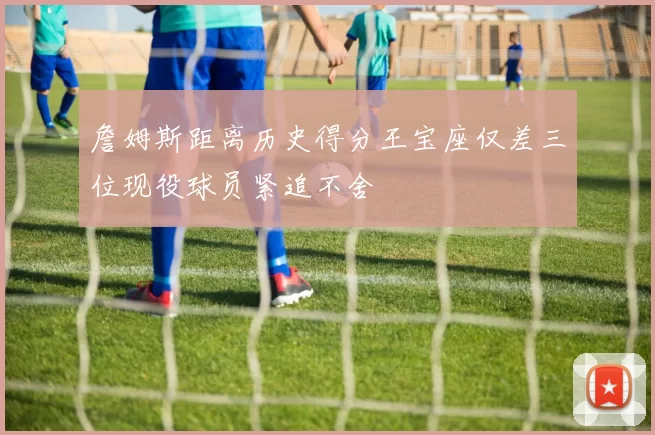 詹姆斯距离历史得分王宝座仅差三位现役球员紧追不舍