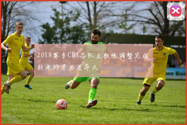 2018赛季CBA各队主教练调整完成 新老帅资历差异大
