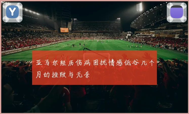 亚马尔经历伤病困扰情感低谷几个月的挫败与无奈