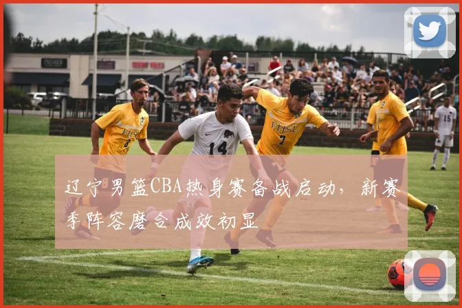 辽宁男篮CBA热身赛备战启动,新赛季阵容磨合成效初显