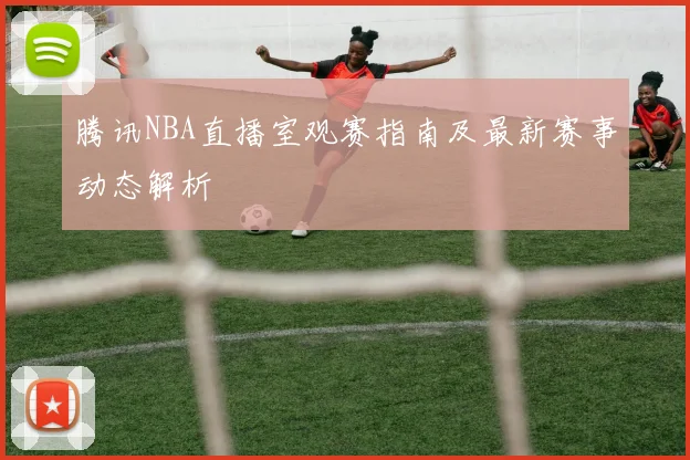 腾讯NBA直播室观赛指南及最新赛事动态解析