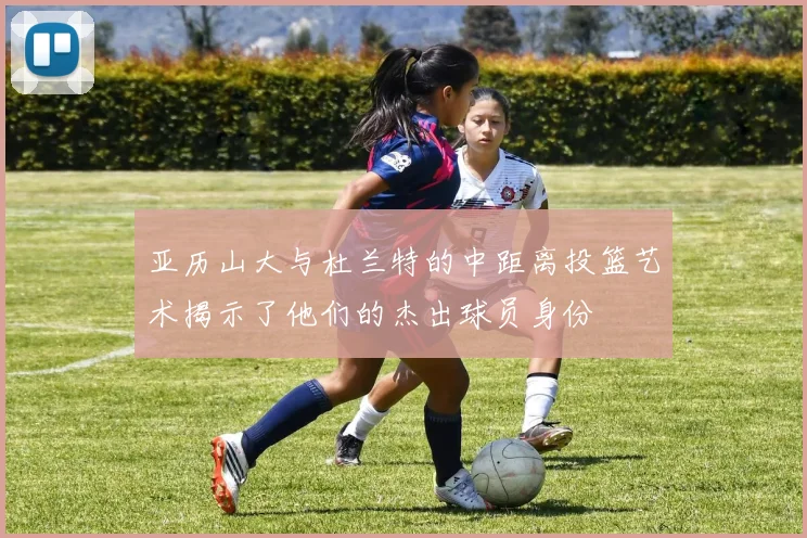 亚历山大与杜兰特的中距离投篮艺术揭示了他们的杰出球员身份
