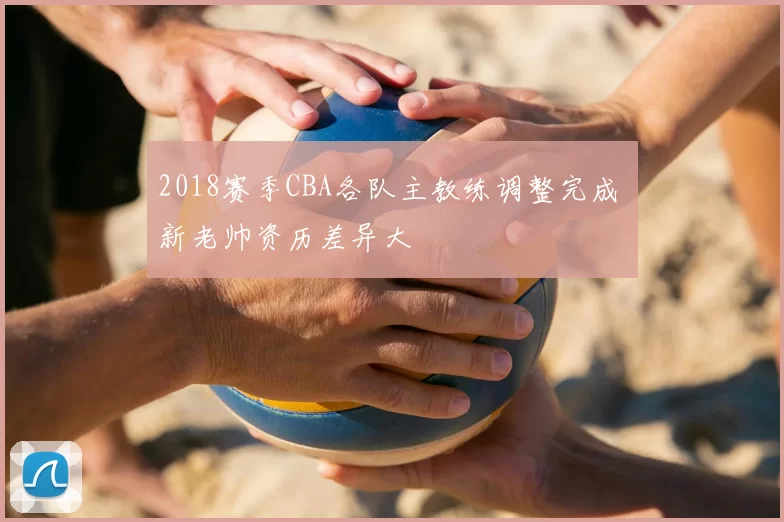 2018赛季CBA各队主教练调整完成 新老帅资历差异大