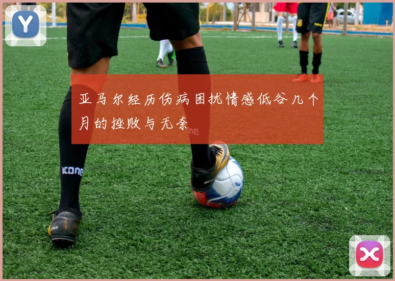 亚马尔经历伤病困扰情感低谷几个月的挫败与无奈