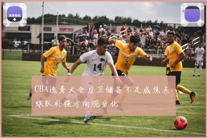 CBA选秀大会后卫储备不足成焦点，球队补强方向现分化