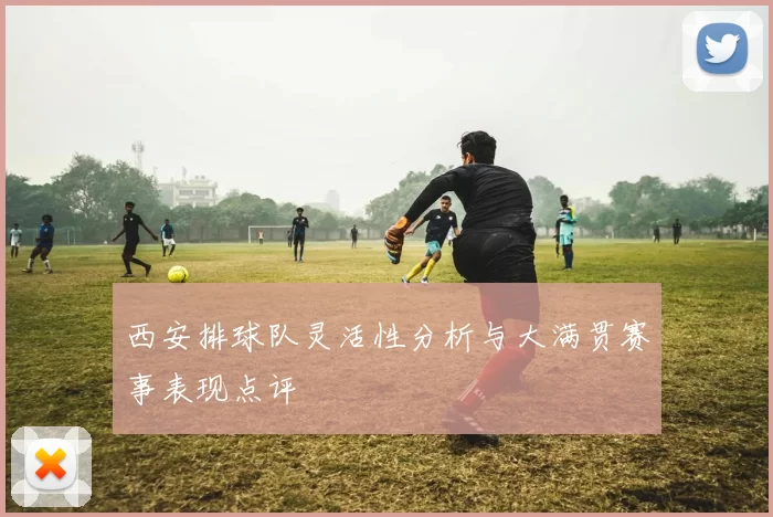 西安排球队灵活性分析与大满贯赛事表现点评