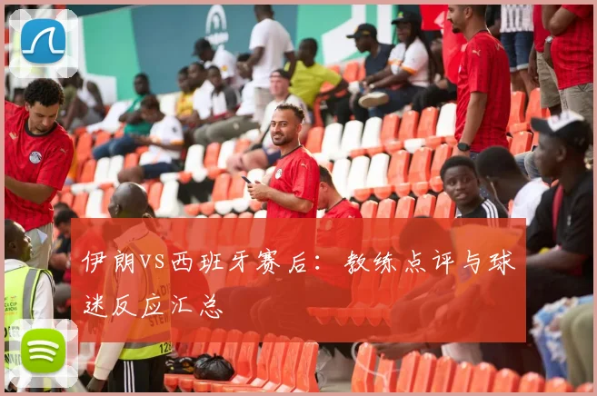 伊朗vs西班牙赛后：教练点评与球迷反应汇总