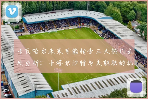 卡瓦哈尔未来可能转会三大热门去处分析：卡塔尔沙特与美职联的机会