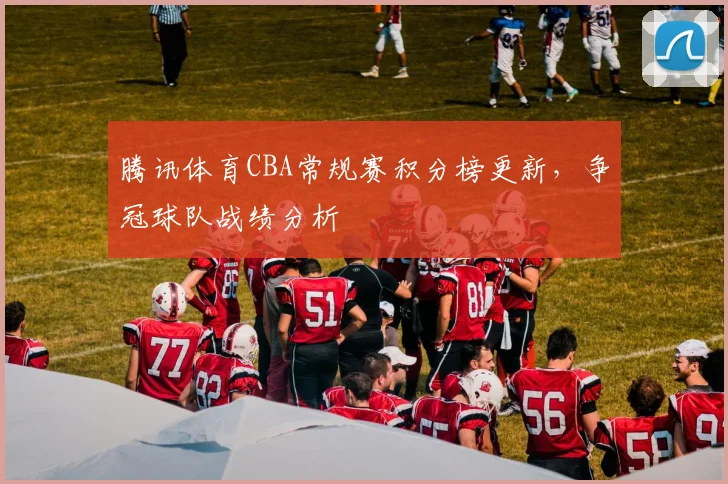 腾讯体育CBA常规赛积分榜更新，争冠球队战绩分析