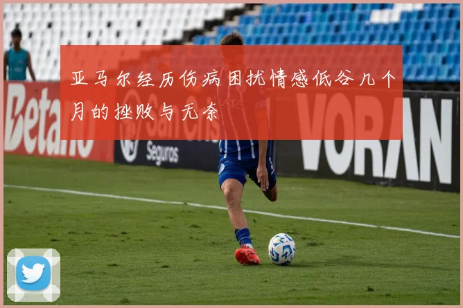 亚马尔经历伤病困扰情感低谷几个月的挫败与无奈