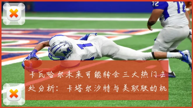 卡瓦哈尔未来可能转会三大热门去处分析：卡塔尔沙特与美职联的机会