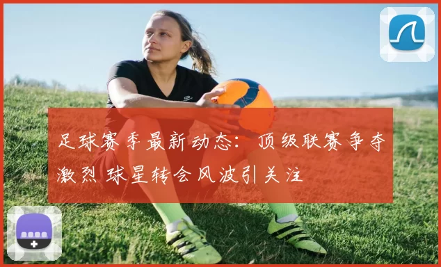 足球赛季最新动态：顶级联赛争夺激烈 球星转会风波引关注
