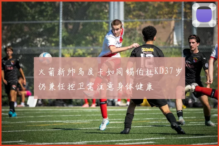 火箭新帅乌度卡如同锡伯杜KD37岁仍兼任控卫需注意身体健康